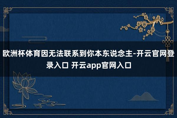 欧洲杯体育因无法联系到你本东说念主-开云官网登录入口 开云app官网入口