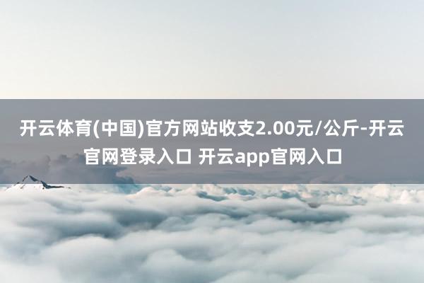 开云体育(中国)官方网站收支2.00元/公斤-开云官网登录入口 开云app官网入口