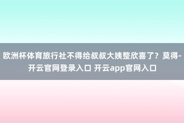 欧洲杯体育旅行社不得给叔叔大姨整欣喜了?莫得-开云官网登录入口 开云app官网入口