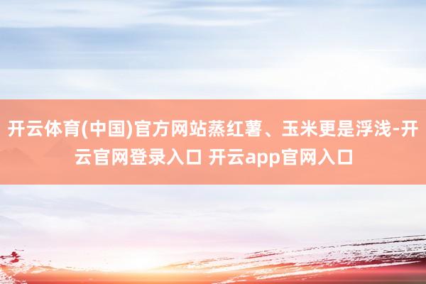 开云体育(中国)官方网站蒸红薯、玉米更是浮浅-开云官网登录入口 开云app官网入口