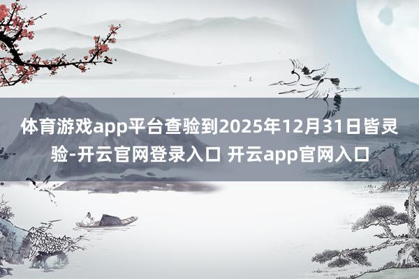 体育游戏app平台查验到2025年12月31日皆灵验-开云官网登录入口 开云app官网入口