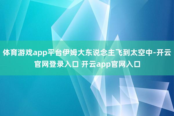 体育游戏app平台伊姆大东说念主飞到太空中-开云官网登录入口 开云app官网入口