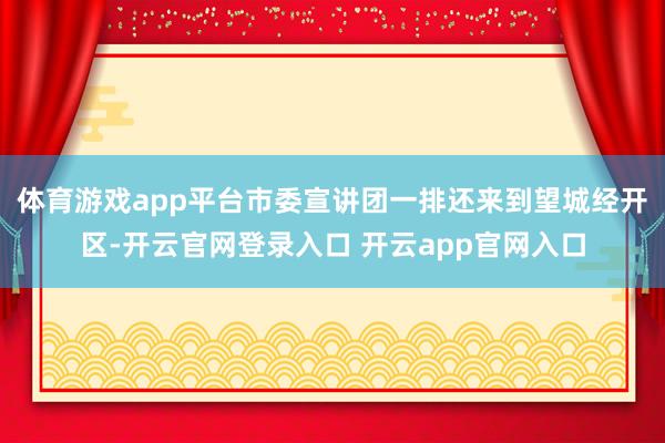 体育游戏app平台市委宣讲团一排还来到望城经开区-开云官网登录入口 开云app官网入口