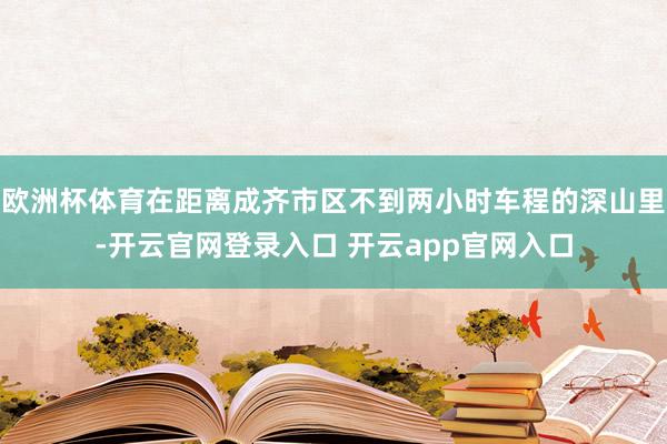 欧洲杯体育在距离成齐市区不到两小时车程的深山里-开云官网登录入口 开云app官网入口