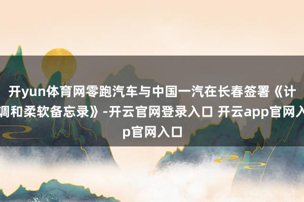 开yun体育网零跑汽车与中国一汽在长春签署《计谋调和柔软备忘录》-开云官网登录入口 开云app官网入口
