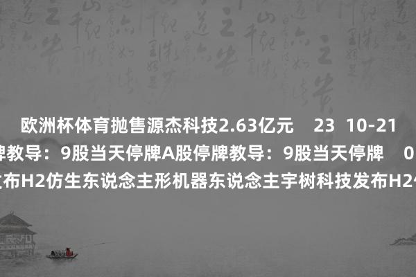 欧洲杯体育抛售源杰科技2.63亿元    23  10-21 19:44     A股停牌教导：9股当天停牌A股停牌教导：9股当天停牌    0  10-21 09:00     宇树科技发布H2仿生东说念主形机器东说念主宇树科技发布H2仿生东说念主形机器东说念主    62  10-20 13:28     A股停牌教导：12股当天停牌A股停牌教导：12股当天停牌    0  10-15 09: