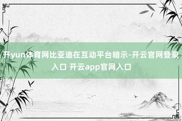 开yun体育网比亚迪在互动平台暗示-开云官网登录入口 开云app官网入口