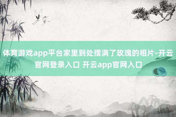 体育游戏app平台家里到处摆满了玫瑰的相片-开云官网登录入口 开云app官网入口