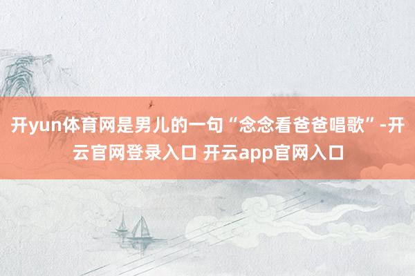 开yun体育网是男儿的一句“念念看爸爸唱歌”-开云官网登录入口 开云app官网入口