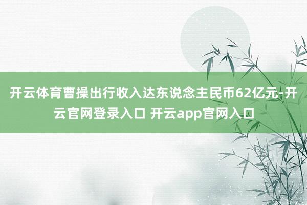 开云体育曹操出行收入达东说念主民币62亿元-开云官网登录入口 开云app官网入口