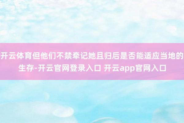 开云体育但他们不禁牵记她且归后是否能适应当地的生存-开云官网登录入口 开云app官网入口