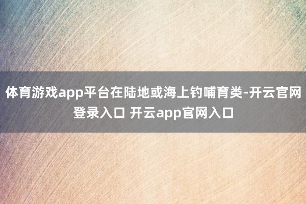 体育游戏app平台在陆地或海上钓哺育类-开云官网登录入口 开云app官网入口