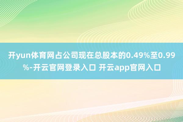 开yun体育网占公司现在总股本的0.49%至0.99%-开云官网登录入口 开云app官网入口