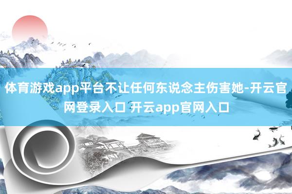 体育游戏app平台不让任何东说念主伤害她-开云官网登录入口 开云app官网入口
