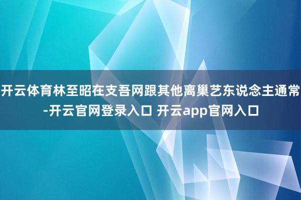 开云体育林至昭在支吾网跟其他离巢艺东说念主通常-开云官网登录入口 开云app官网入口