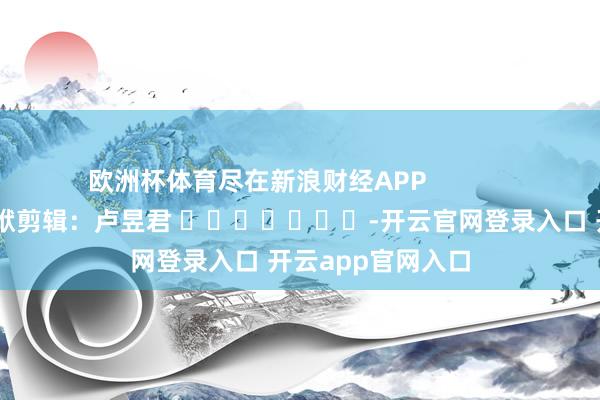 欧洲杯体育尽在新浪财经APP 包袱剪辑:卢昱君 -开云官网登录入口 开云app官网入口