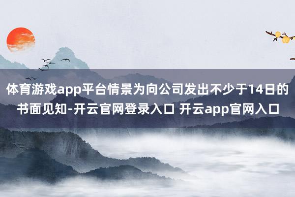 体育游戏app平台情景为向公司发出不少于14日的书面见知-开云官网登录入口 开云app官网入口