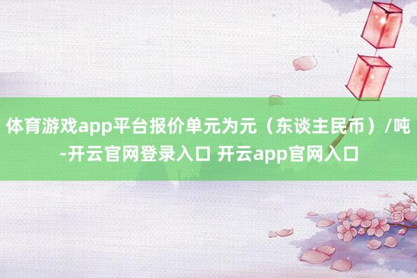 体育游戏app平台报价单元为元(东谈主民币)/吨-开云官网登录入口 开云app官网入口