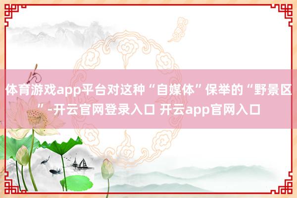体育游戏app平台对这种“自媒体”保举的“野景区”-开云官网登录入口 开云app官网入口