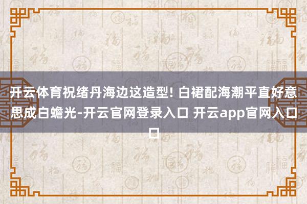 开云体育祝绪丹海边这造型! 白裙配海潮平直好意思成白蟾光-开云官网登录入口 开云app官网入口