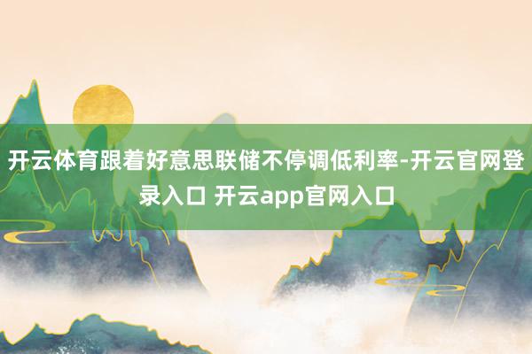 开云体育跟着好意思联储不停调低利率-开云官网登录入口 开云app官网入口