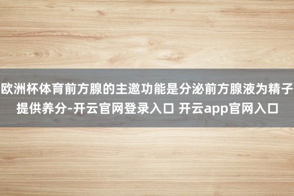 欧洲杯体育前方腺的主邀功能是分泌前方腺液为精子提供养分-开云官网登录入口 开云app官网入口