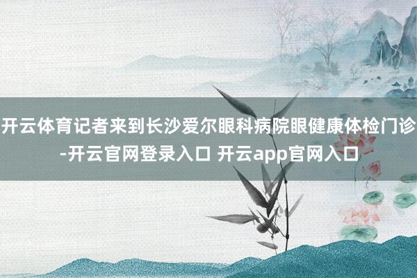 开云体育记者来到长沙爱尔眼科病院眼健康体检门诊-开云官网登录入口 开云app官网入口