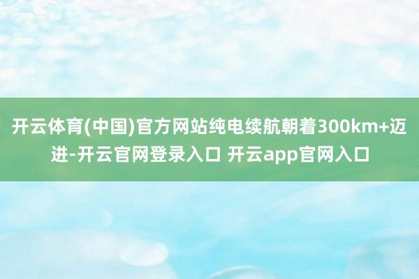 开云体育(中国)官方网站纯电续航朝着300km+迈进-开云官网登录入口 开云app官网入口