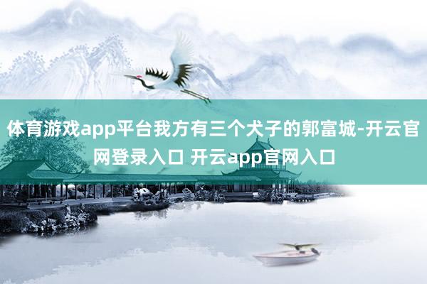 体育游戏app平台我方有三个犬子的郭富城-开云官网登录入口 开云app官网入口
