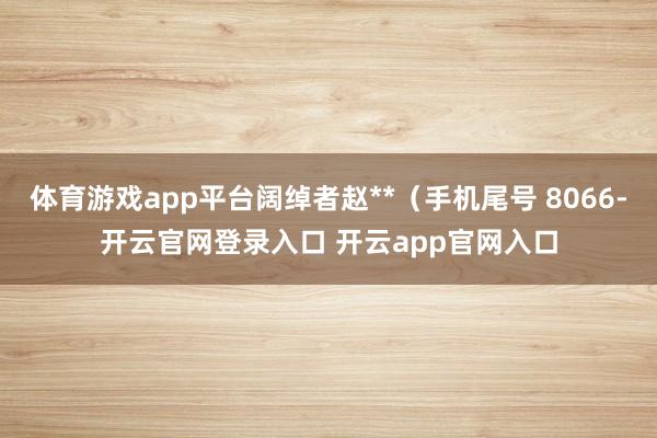 体育游戏app平台阔绰者赵**(手机尾号 8066-开云官网登录入口 开云app官网入口