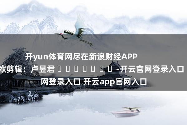 开yun体育网尽在新浪财经APP            						包袱剪辑：卢昱君 							-开云官网登录入口 开云app官网入口