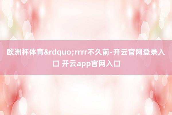 欧洲杯体育&rdquo;rrrr不久前-开云官网登录入口 开云app官网入口
