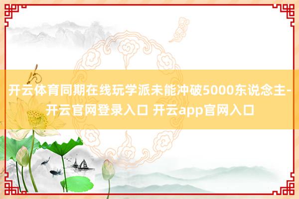 开云体育同期在线玩学派未能冲破5000东说念主-开云官网登录入口 开云app官网入口