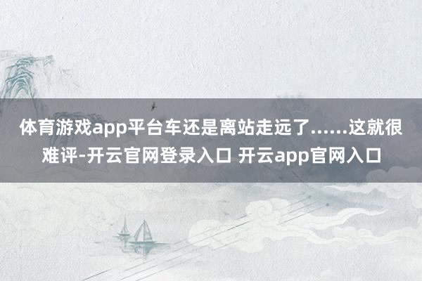 体育游戏app平台车还是离站走远了......这就很难评-开云官网登录入口 开云app官网入口