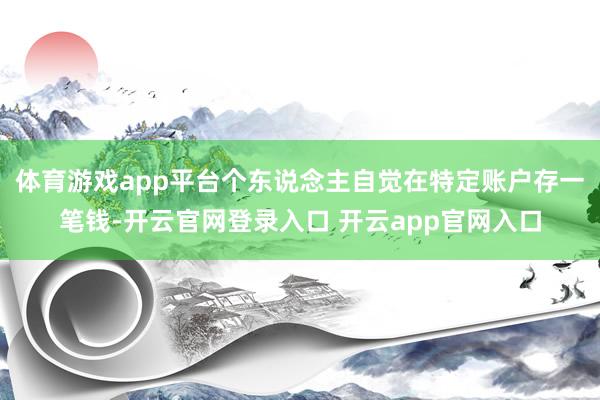 体育游戏app平台个东说念主自觉在特定账户存一笔钱-开云官网登录入口 开云app官网入口
