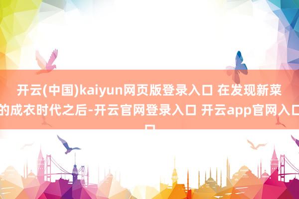 开云(中国)kaiyun网页版登录入口 在发现新菜的成衣时代之后-开云官网登录入口 开云app官网入口