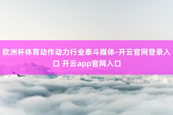 欧洲杯体育动作动力行业泰斗媒体-开云官网登录入口 开云app官网入口