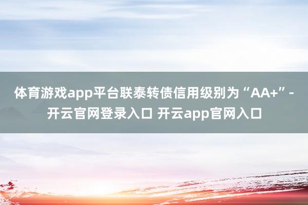 体育游戏app平台联泰转债信用级别为“AA+”-开云官网登录入口 开云app官网入口