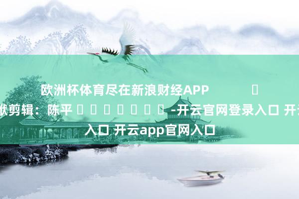 欧洲杯体育尽在新浪财经APP 包袱剪辑:陈平 -开云官网登录入口 开云app官网入口