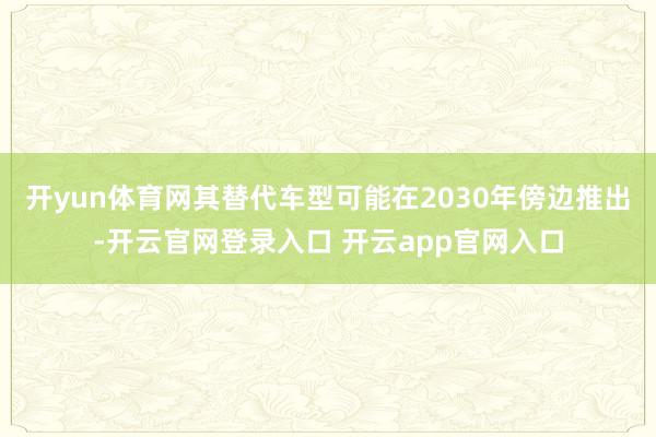 开yun体育网其替代车型可能在2030年傍边推出-开云官网登录入口 开云app官网入口