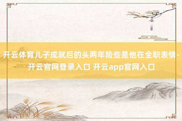 开云体育儿子成就后的头两年险些是他在全职表情-开云官网登录入口 开云app官网入口