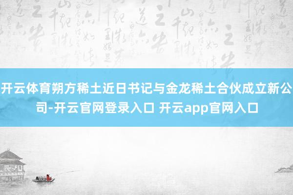 开云体育朔方稀土近日书记与金龙稀土合伙成立新公司-开云官网登录入口 开云app官网入口