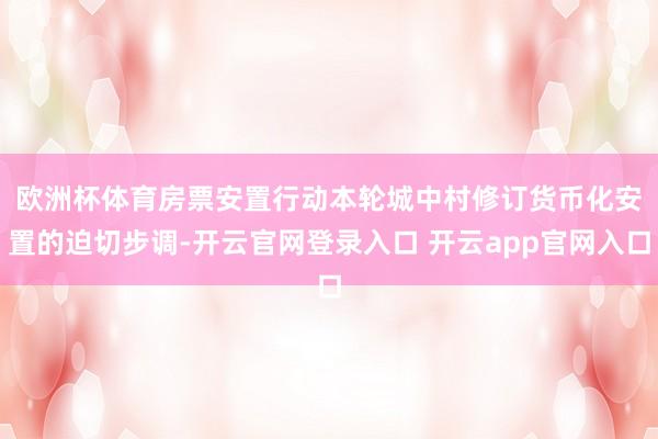 欧洲杯体育　　房票安置行动本轮城中村修订货币化安置的迫切步调-开云官网登录入口 开云app官网入口