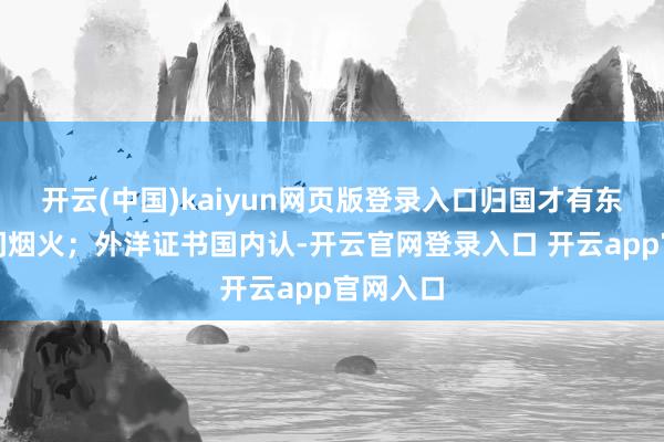开云(中国)kaiyun网页版登录入口归国才有东说念主间烟火;外洋证书国内认-开云官网登录入口 开云app官网入口