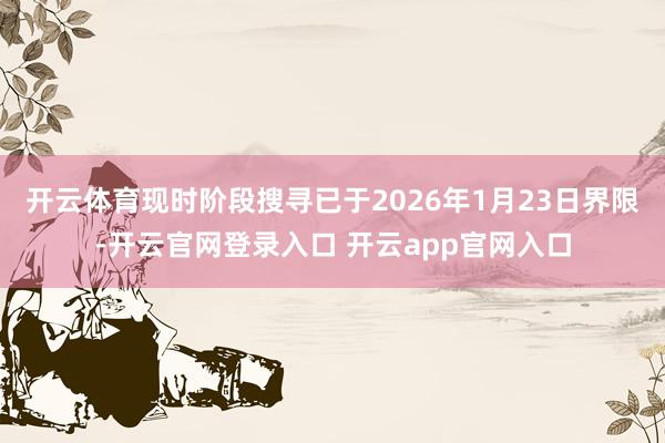 开云体育现时阶段搜寻已于2026年1月23日界限-开云官网登录入口 开云app官网入口