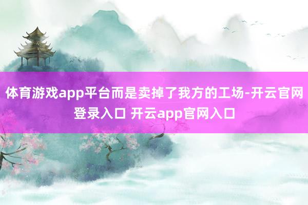 体育游戏app平台而是卖掉了我方的工场-开云官网登录入口 开云app官网入口