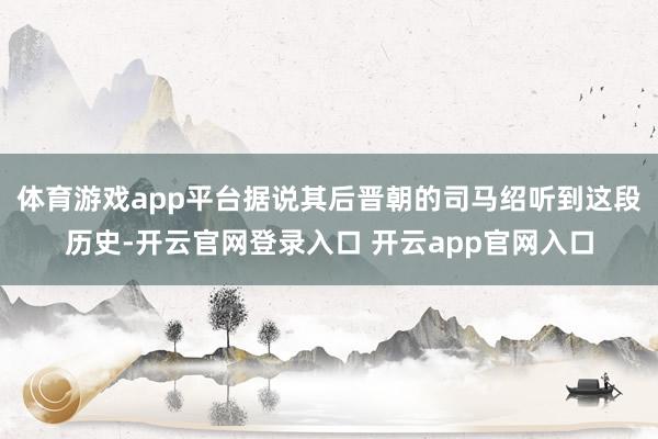 体育游戏app平台据说其后晋朝的司马绍听到这段历史-开云官网登录入口 开云app官网入口