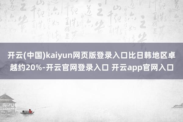 开云(中国)kaiyun网页版登录入口比日韩地区卓越约20%-开云官网登录入口 开云app官网入口