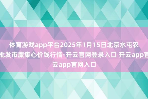 体育游戏app平台2025年1月15日北京水屯农副产物批发市麇集心价钱行情-开云官网登录入口 开云app官网入口