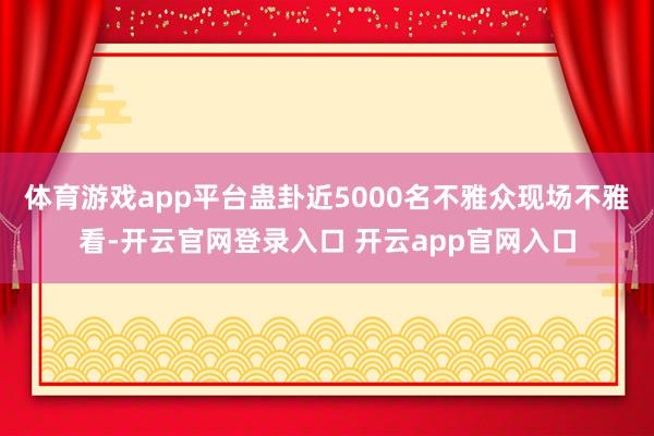 体育游戏app平台蛊卦近5000名不雅众现场不雅看-开云官网登录入口 开云app官网入口